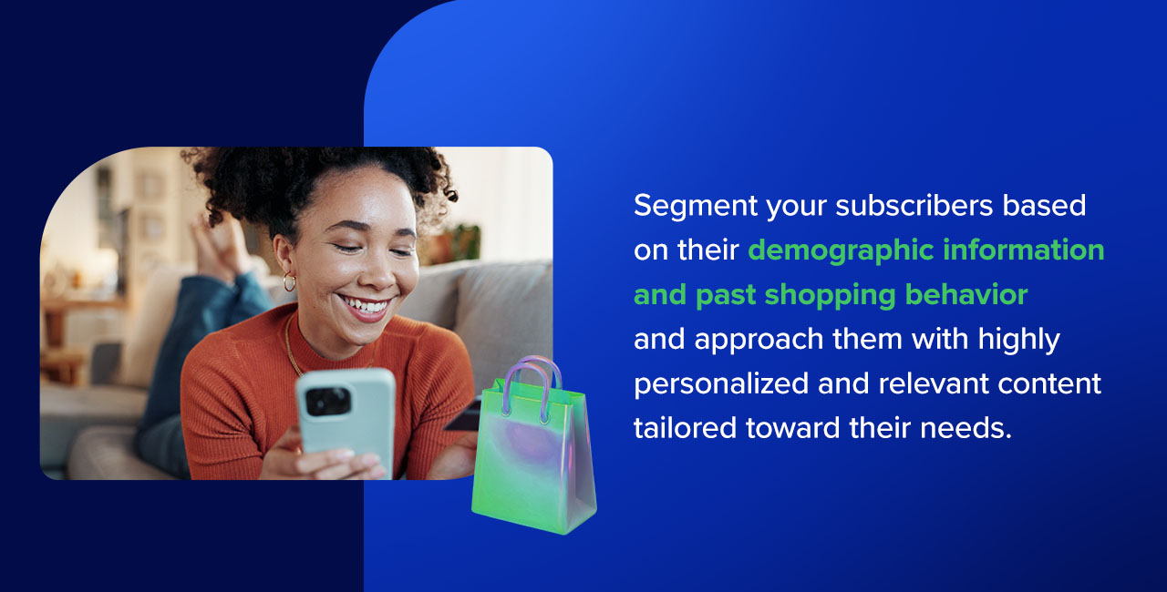 Segment your subscribers based on their demographic information and past shopping behavior and approach them with highly personalized and relevant content tailored toward their needs.